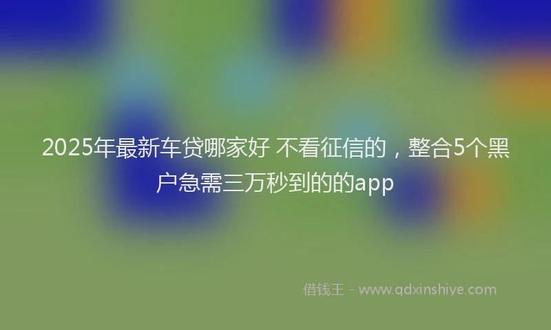 2025年最新车贷哪家好 不看征信的，整合5个黑户急需三万秒到的的app