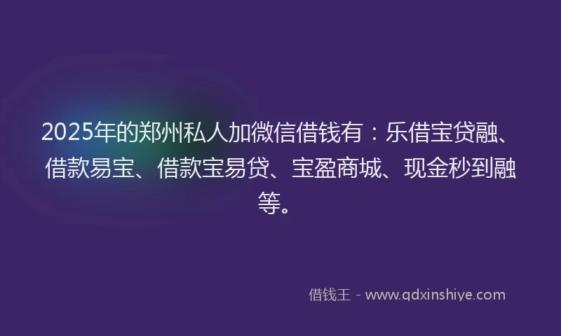2025年的郑州私人加微信借钱有：乐借宝贷融、借款易宝、借款宝易贷、宝盈商城、现金秒到融等。