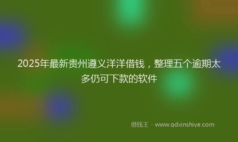 2025年最新贵州遵义洋洋借钱，整理五个逾期太多仍可下款的软件