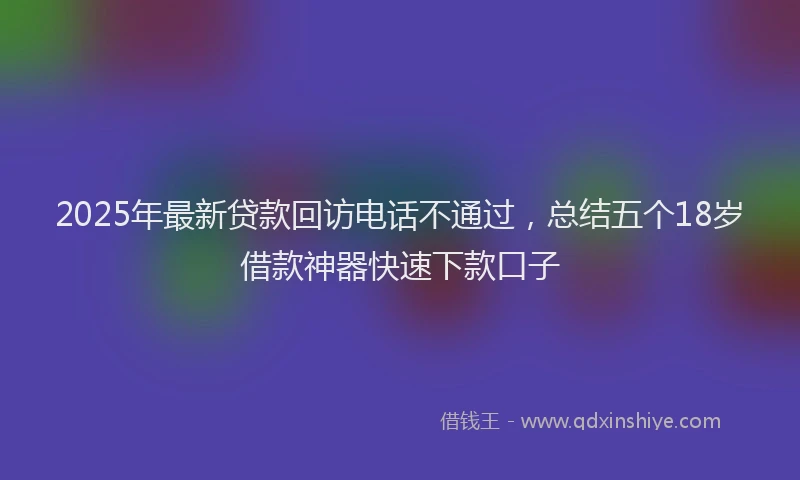 2025年最新贷款回访电话不通过，总结五个18岁借款神器快速下款口子
