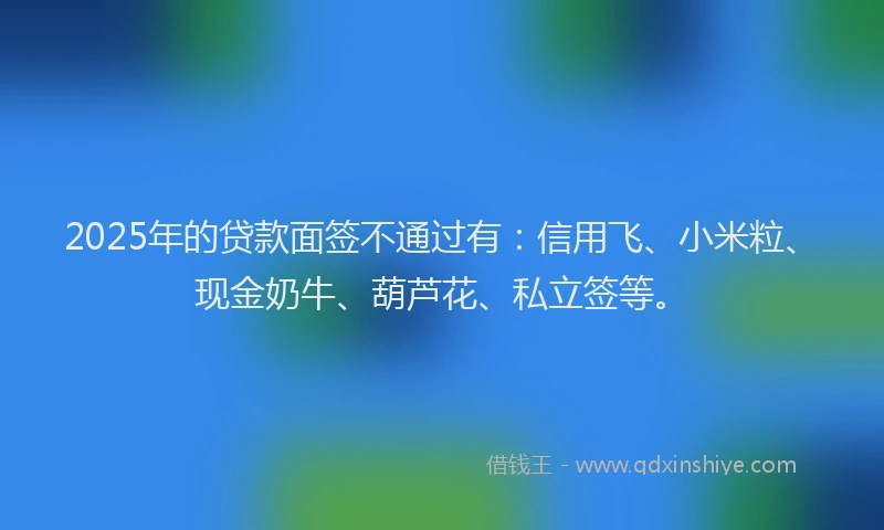 2025年的贷款面签不通过有：信用飞、小米粒、现金奶牛、葫芦花、私立签等。