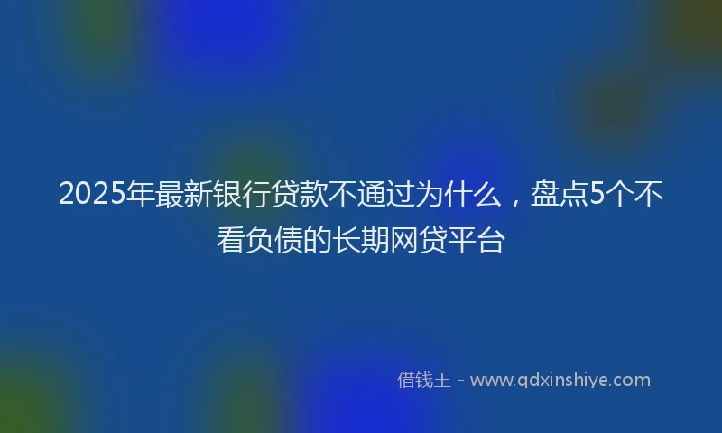 2025年最新银行贷款不通过为什么，盘点5个不看负债的长期网贷平台