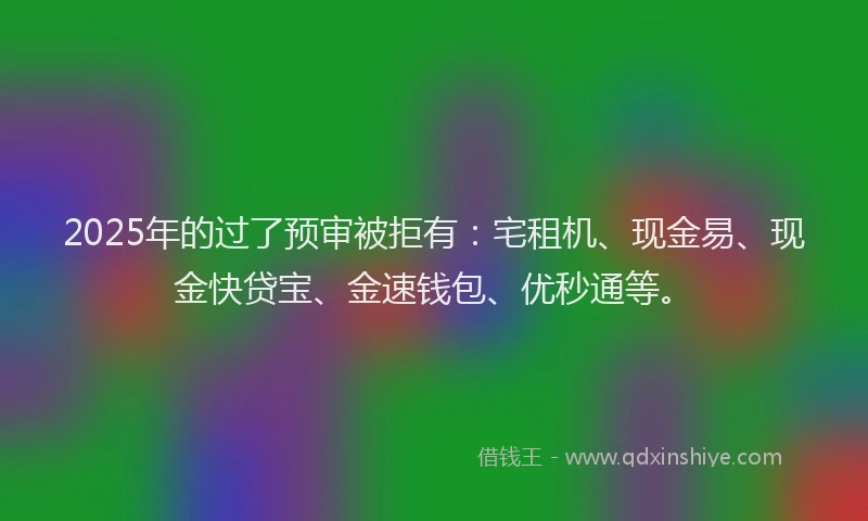 2025年的过了预审被拒有：宅租机、现金易、现金快贷宝、金速钱包、优秒通等。