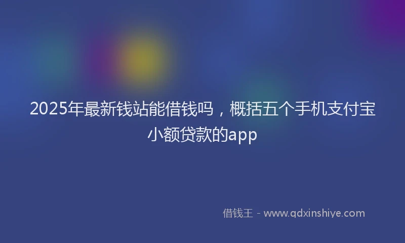 2025年最新钱站能借钱吗，概括五个手机支付宝小额贷款的app
