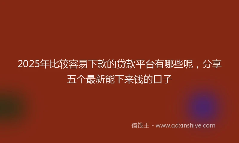 2025年比较容易下款的贷款平台有哪些呢，分享五个最新能下来钱的口子