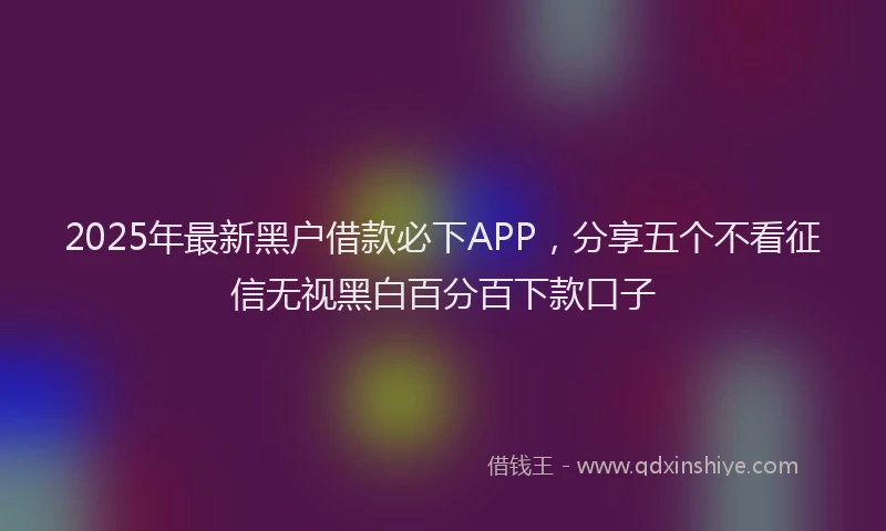 2025年最新黑户借款必下APP，分享五个不看征信无视黑白百分百下款口子