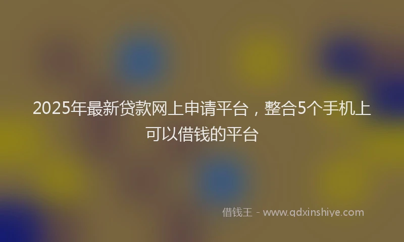 2025年最新贷款网上申请平台，整合5个手机上可以借钱的平台