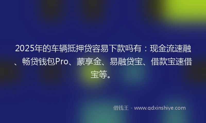 2025年的车辆抵押贷容易下款吗有：现金流速融、畅贷钱包Pro、蒙享金、易融贷宝、借款宝速借宝等。
