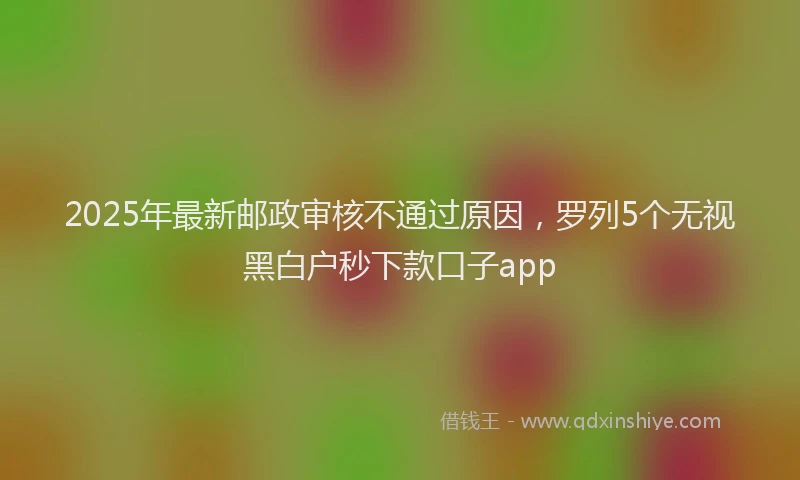 2025年最新邮政审核不通过原因，罗列5个无视黑白户秒下款口子app
