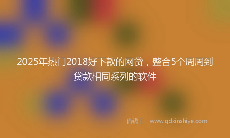 2025年热门2018好下款的网贷，整合5个周周到贷款相同系列的软件