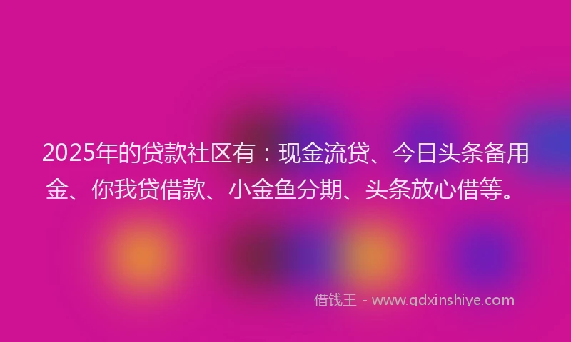 2025年的贷款社区有：现金流贷、今日头条备用金、你我贷借款、小金鱼分期、头条放心借等。