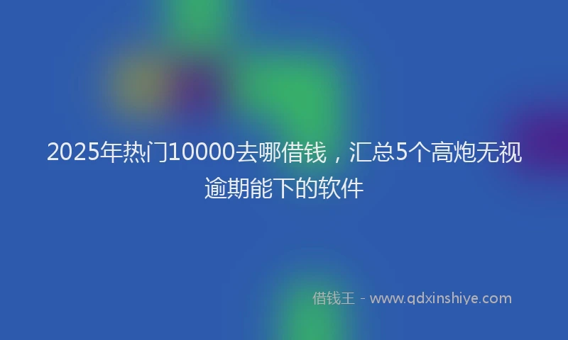 2025年热门10000去哪借钱，汇总5个高炮无视逾期能下的软件