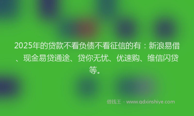 2025年的贷款不看负债不看征信的有：新浪易借、现金易贷通途、贷你无忧、优速购、维信闪贷等。