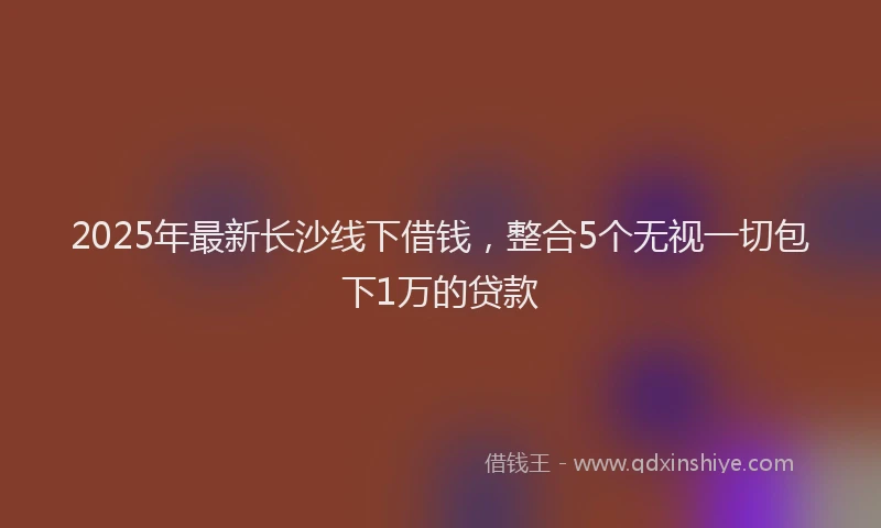2025年最新长沙线下借钱，整合5个无视一切包下1万的贷款
