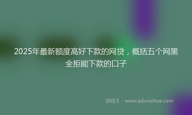 2025年最新额度高好下款的网贷，概括五个网黑全拒能下款的口子