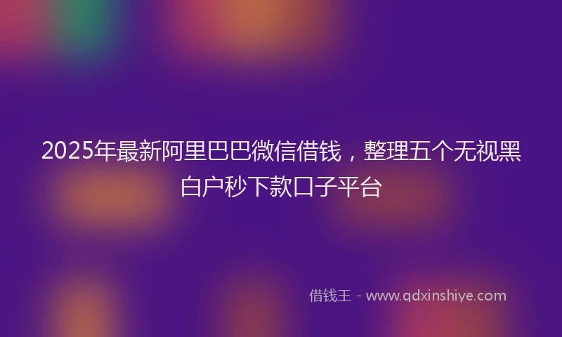 2025年最新阿里巴巴微信借钱，整理五个无视黑白户秒下款口子平台