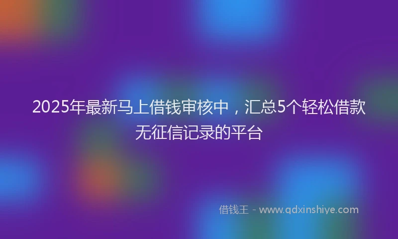 2025年最新马上借钱审核中，汇总5个轻松借款无征信记录的平台