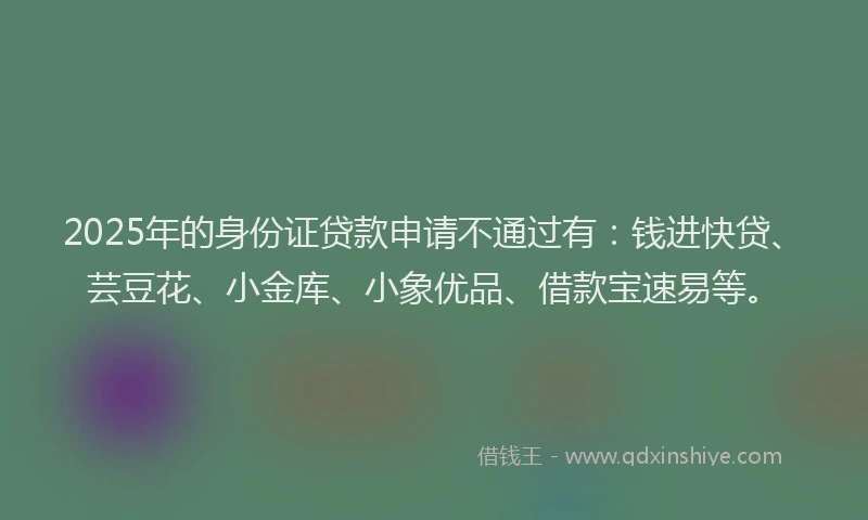 2025年的身份证贷款申请不通过有：钱进快贷、芸豆花、小金库、小象优品、借款宝速易等。