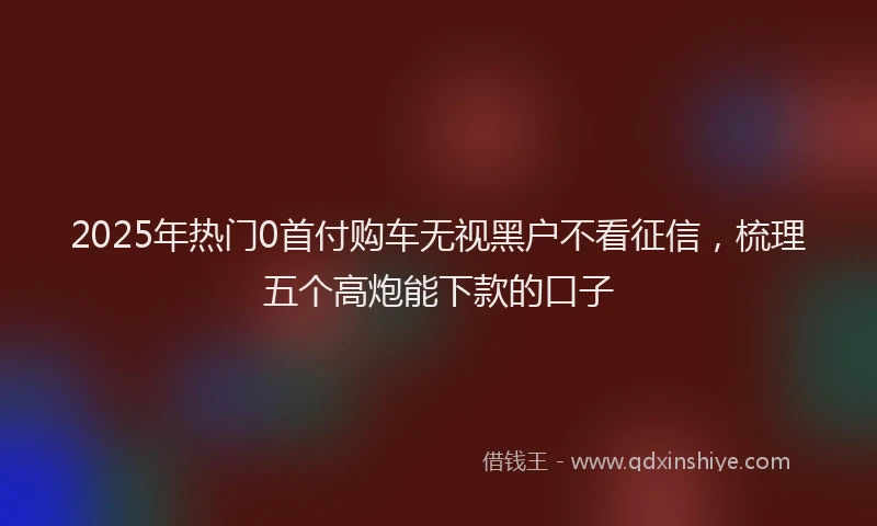 2025年热门0首付购车无视黑户不看征信，梳理五个高炮能下款的口子