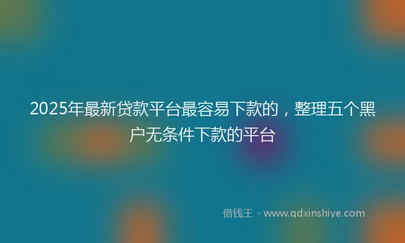 2025年最新贷款平台最容易下款的，整理五个黑户无条件下款的平台
