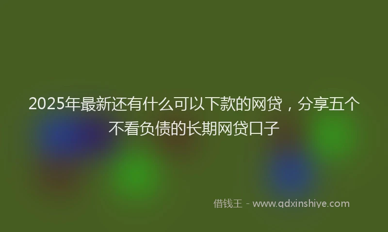 2025年最新还有什么可以下款的网贷，分享五个不看负债的长期网贷口子