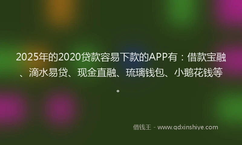 2025年的2020贷款容易下款的APP有：借款宝融、滴水易贷、现金直融、琉璃钱包、小鹅花钱等。