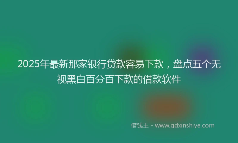 2025年最新那家银行贷款容易下款，盘点五个无视黑白百分百下款的借款软件