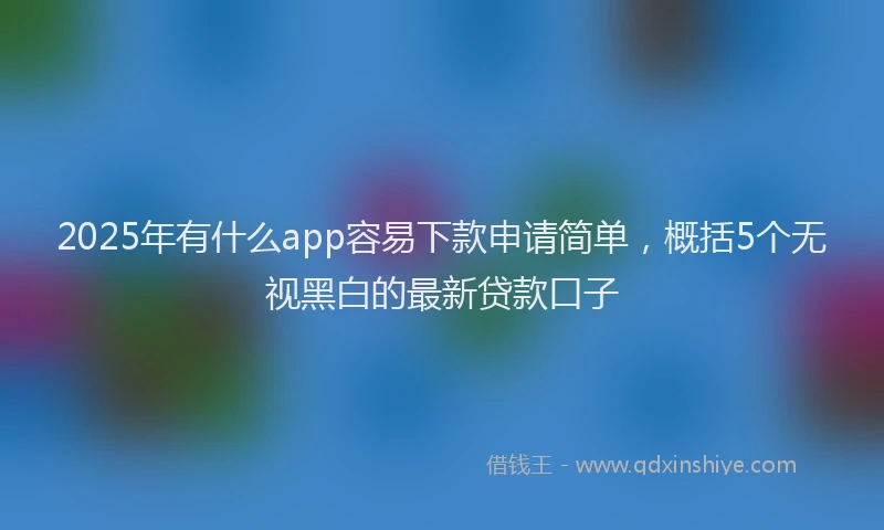2025年有什么app容易下款申请简单，概括5个无视黑白的最新贷款口子
