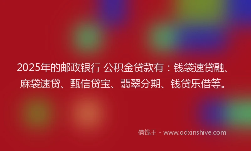 2025年的邮政银行 公积金贷款有：钱袋速贷融、麻袋速贷、甄信贷宝、翡翠分期、钱贷乐借等。