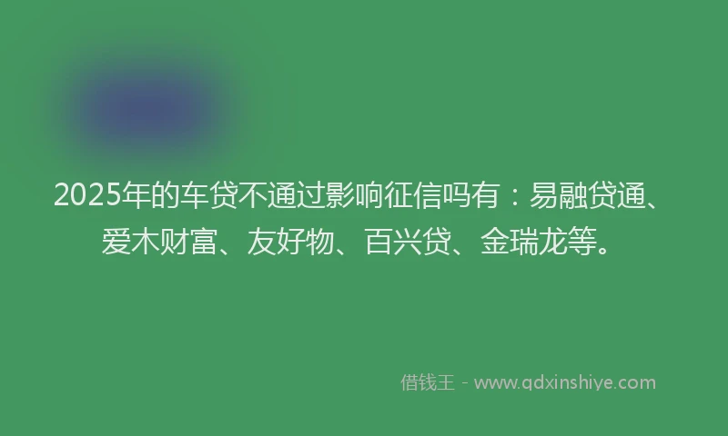 2025年的车贷不通过影响征信吗有：易融贷通、爱木财富、友好物、百兴贷、金瑞龙等。