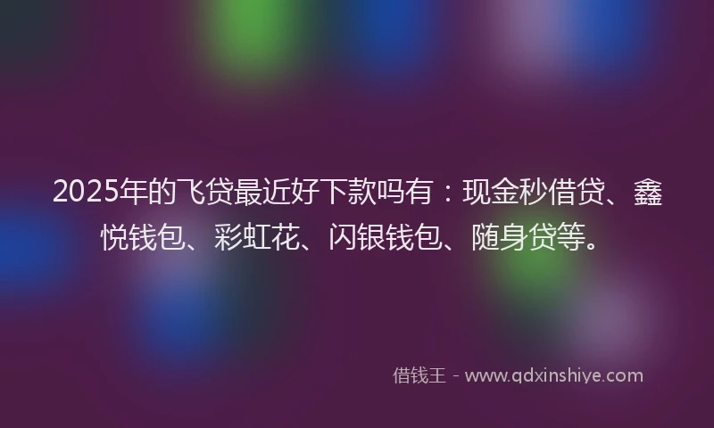 2025年的飞贷最近好下款吗有：现金秒借贷、鑫悦钱包、彩虹花、闪银钱包、随身贷等。