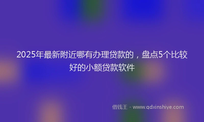 2025年最新附近哪有办理贷款的，盘点5个比较好的小额贷款软件