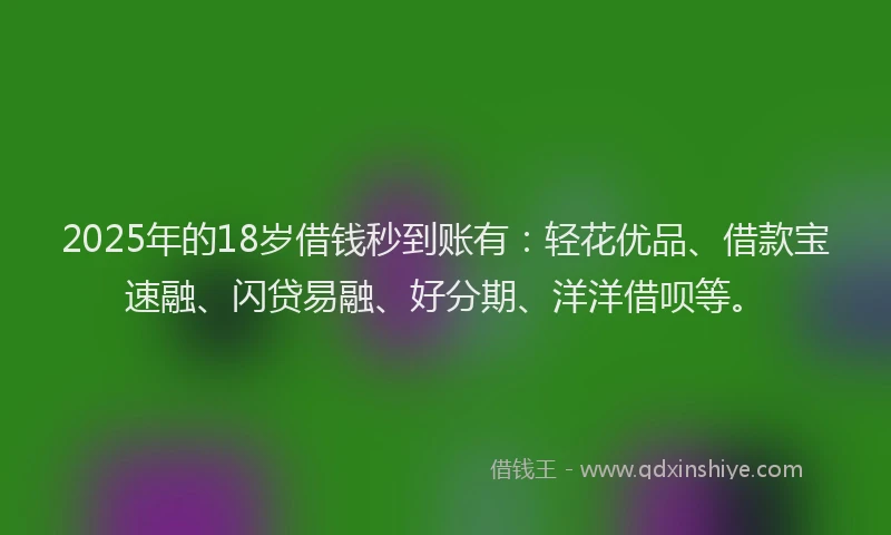 2025年的18岁借钱秒到账有：轻花优品、借款宝速融、闪贷易融、好分期、洋洋借呗等。