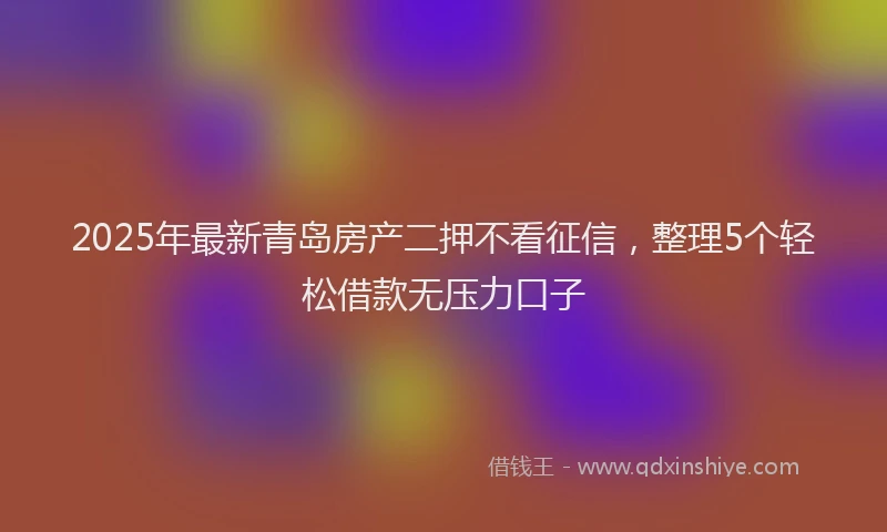 2025年最新青岛房产二押不看征信，整理5个轻松借款无压力口子