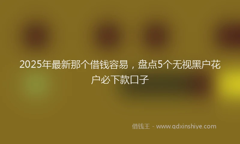 2025年最新那个借钱容易，盘点5个无视黑户花户必下款口子