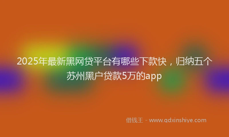 2025年最新黑网贷平台有哪些下款快，归纳五个苏州黑户贷款5万的app