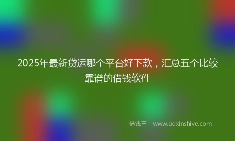2025年最新贷运哪个平台好下款，汇总五个比较靠谱的借钱软件