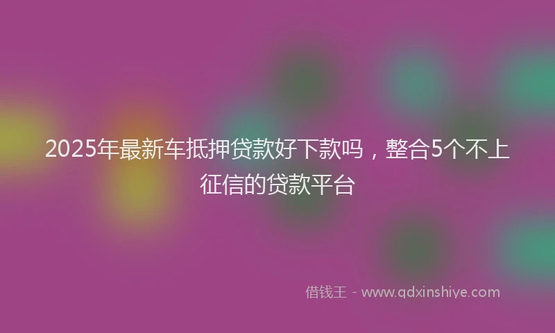 2025年最新车抵押贷款好下款吗，整合5个不上征信的贷款平台
