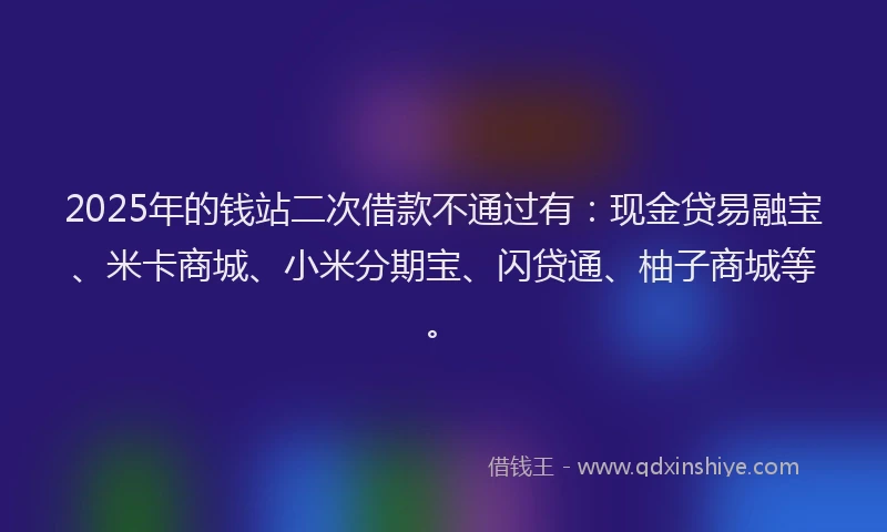 2025年的钱站二次借款不通过有：现金贷易融宝、米卡商城、小米分期宝、闪贷通、柚子商城等。