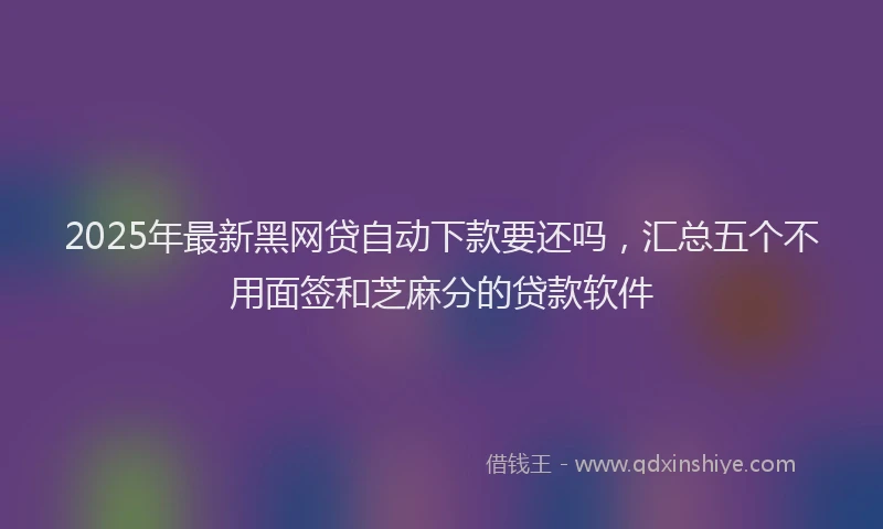 2025年最新黑网贷自动下款要还吗，汇总五个不用面签和芝麻分的贷款软件