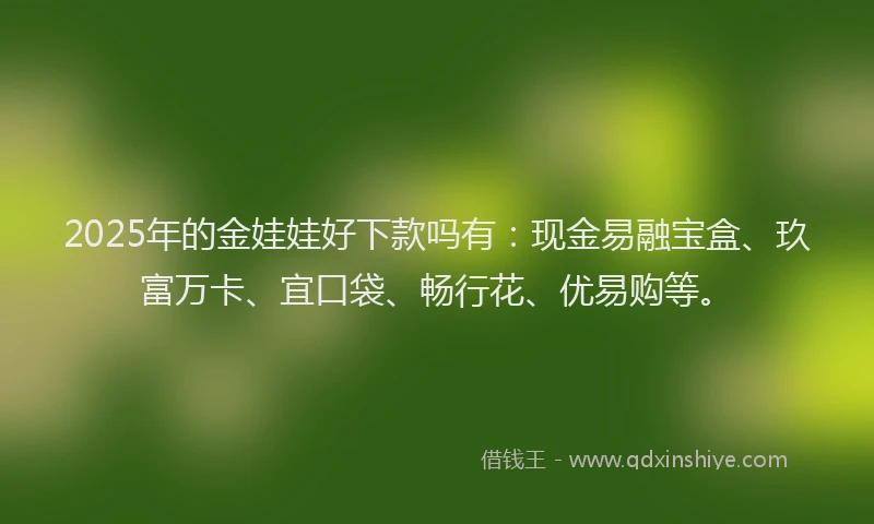 2025年的金娃娃好下款吗有：现金易融宝盒、玖富万卡、宜口袋、畅行花、优易购等。