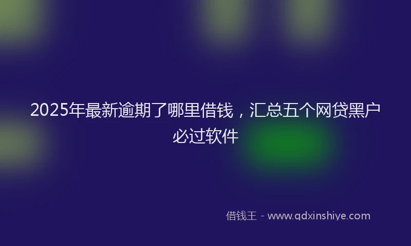 2025年最新逾期了哪里借钱，汇总五个网贷黑户必过软件