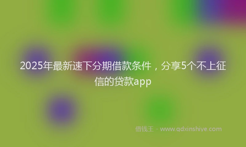 2025年最新速下分期借款条件，分享5个不上征信的贷款app