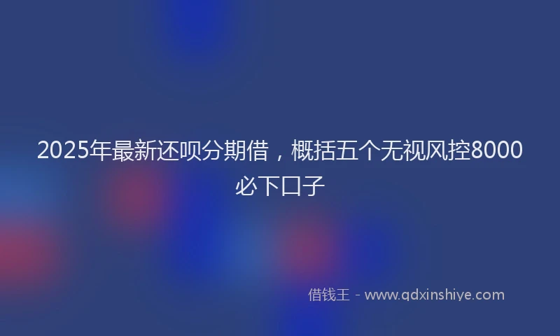 2025年最新还呗分期借，概括五个无视风控8000必下口子