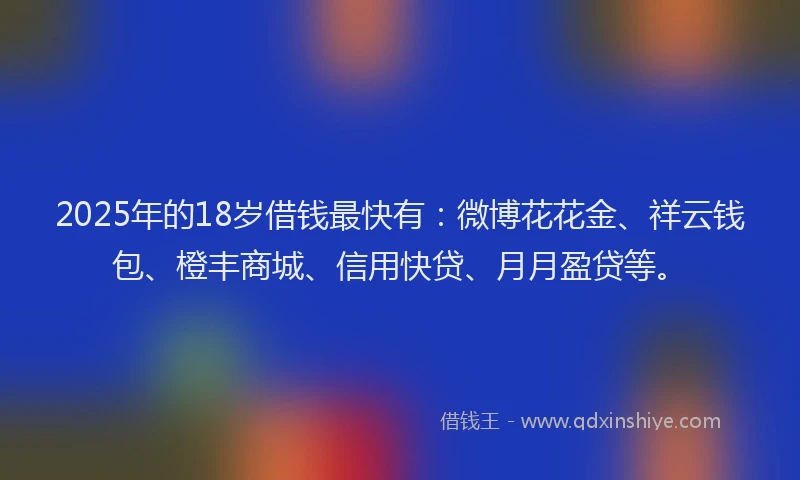 2025年的18岁借钱最快有：微博花花金、祥云钱包、橙丰商城、信用快贷、月月盈贷等。