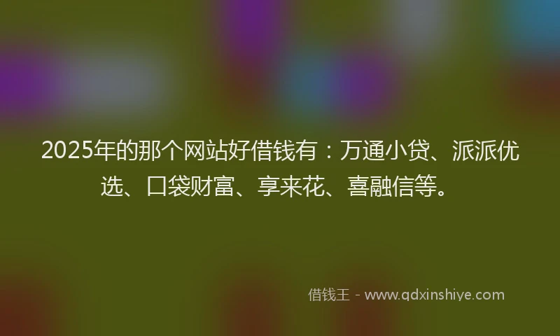 2025年的那个网站好借钱有：万通小贷、派派优选、口袋财富、享来花、喜融信等。