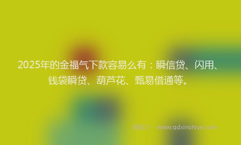 2025年的金福气下款容易么有：瞬信贷、闪用、钱袋瞬贷、葫芦花、甄易借通等。
