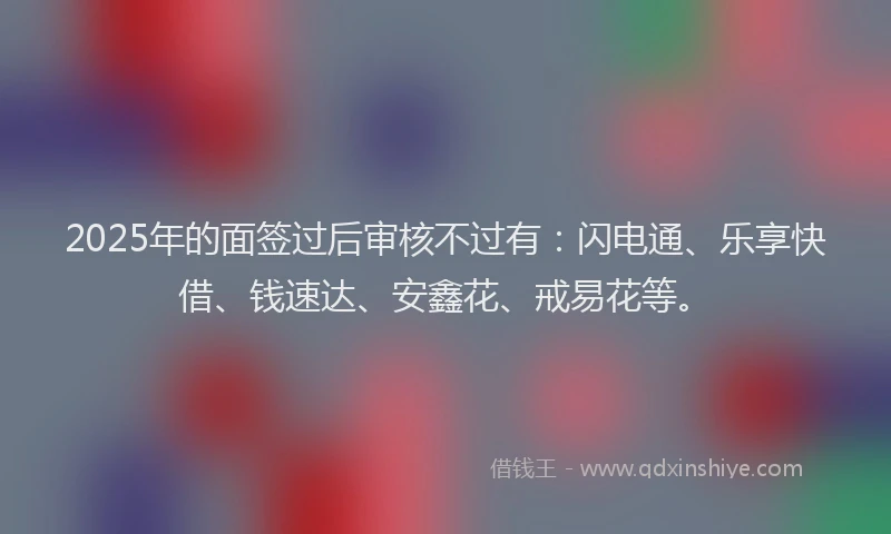2025年的面签过后审核不过有：闪电通、乐享快借、钱速达、安鑫花、戒易花等。
