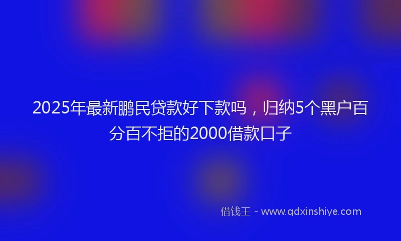 2025年最新鹏民贷款好下款吗，归纳5个黑户百分百不拒的2000借款口子