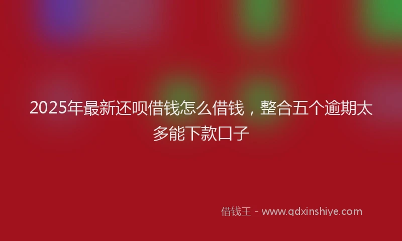 2025年最新还呗借钱怎么借钱，整合五个逾期太多能下款口子